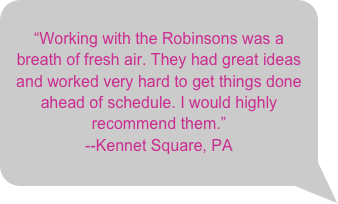 &ldquo;Working with the Robinsons was a breath of fresh air. They had great ideas and worked very hard to get things done ahead of schedule. I would highly recommend them.&rdquo;--Kennet Square, PA